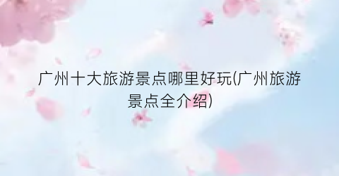 广州十大旅游景点哪里好玩(广州旅游景点全介绍)