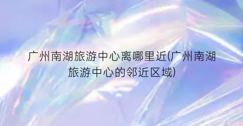 广州南湖旅游中心离哪里近(广州南湖旅游中心的邻近区域)