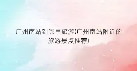 广州南站到哪里旅游(广州南站附近的旅游景点推荐)