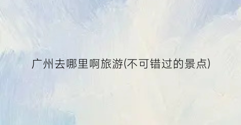 广州去哪里啊旅游(不可错过的景点)
