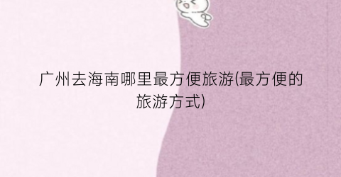 广州去海南哪里最方便旅游(最方便的旅游方式)