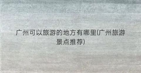 广州可以旅游的地方有哪里(广州旅游景点推荐)