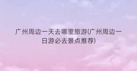 广州周边一天去哪里旅游(广州周边一日游必去景点推荐)