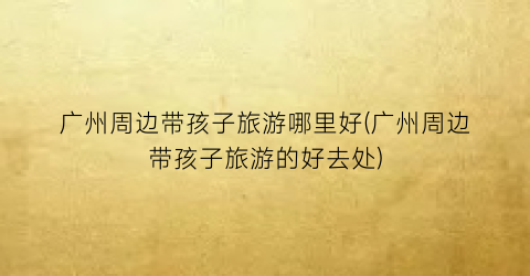 广州周边带孩子旅游哪里好(广州周边带孩子旅游的好去处)