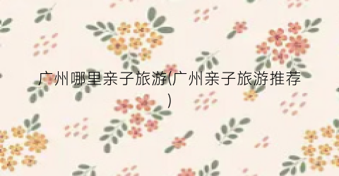 广州哪里亲子旅游(广州亲子旅游推荐)