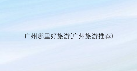 广州哪里好旅游(广州旅游推荐)