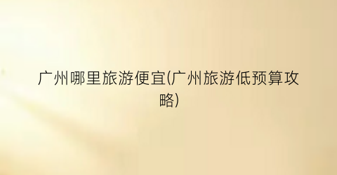 广州哪里旅游便宜(广州旅游低预算攻略)