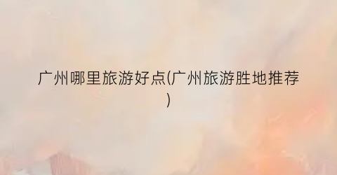 广州哪里旅游好点(广州旅游胜地推荐)