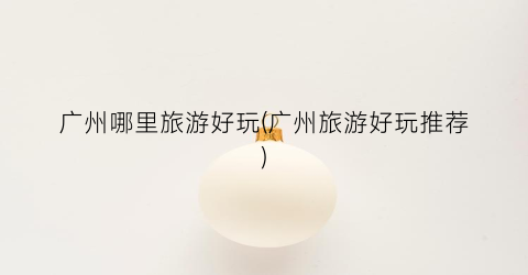 广州哪里旅游好玩(广州旅游好玩推荐)
