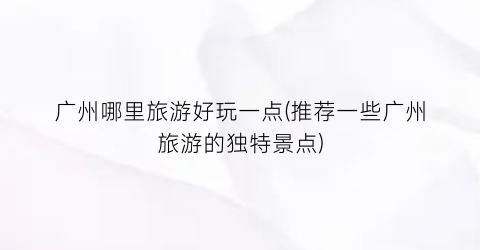 广州哪里旅游好玩一点(推荐一些广州旅游的独特景点)