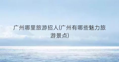 广州哪里旅游招人(广州有哪些魅力旅游景点)