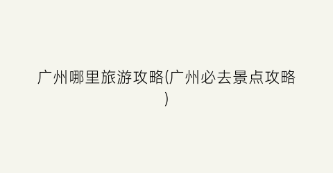 广州哪里旅游攻略(广州必去景点攻略)