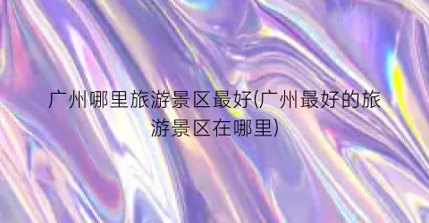 广州哪里旅游景区最好(广州最好的旅游景区在哪里)