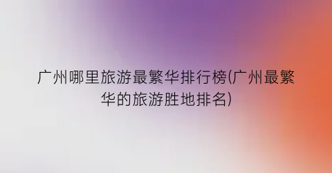 广州哪里旅游最繁华排行榜(广州最繁华的旅游胜地排名)