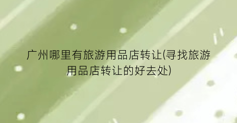 广州哪里有旅游用品店转让(寻找旅游用品店转让的好去处)