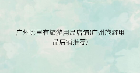 广州哪里有旅游用品店铺(广州旅游用品店铺推荐)