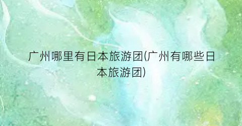 广州哪里有日本旅游团(广州有哪些日本旅游团)