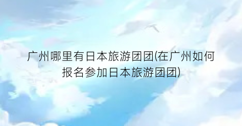 广州哪里有日本旅游团团(在广州如何报名参加日本旅游团团)