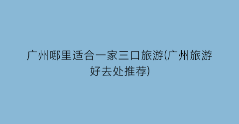 广州哪里适合一家三口旅游(广州旅游好去处推荐)