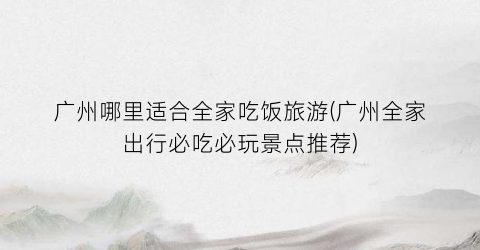广州哪里适合全家吃饭旅游(广州全家出行必吃必玩景点推荐)