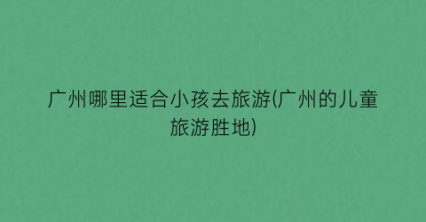 广州哪里适合小孩去旅游(广州的儿童旅游胜地)