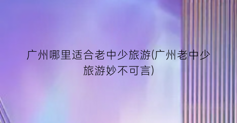 广州哪里适合老中少旅游(广州老中少旅游妙不可言)