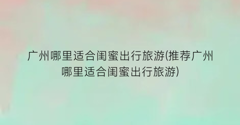 广州哪里适合闺蜜出行旅游(推荐广州哪里适合闺蜜出行旅游)