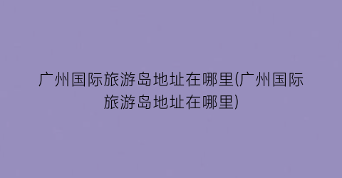 广州国际旅游岛地址在哪里(广州国际旅游岛地址在哪里)