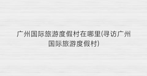 广州国际旅游度假村在哪里(寻访广州国际旅游度假村)