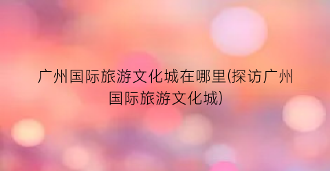 广州国际旅游文化城在哪里(探访广州国际旅游文化城)