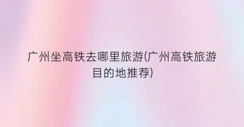 广州坐高铁去哪里旅游(广州高铁旅游目的地推荐)