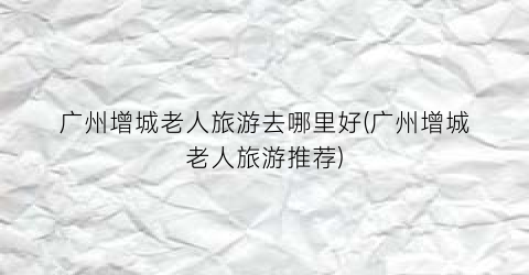 广州增城老人旅游去哪里好(广州增城老人旅游推荐)