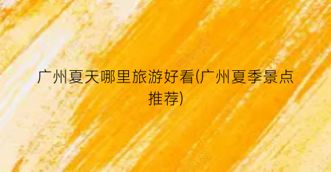 广州夏天哪里旅游好看(广州夏季景点推荐)