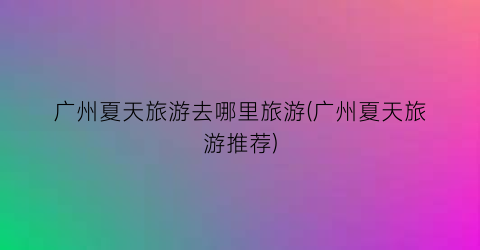 广州夏天旅游去哪里旅游(广州夏天旅游推荐)