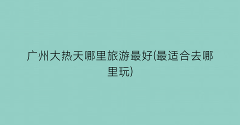 广州大热天哪里旅游最好(最适合去哪里玩)