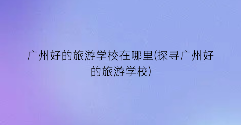 广州好的旅游学校在哪里(探寻广州好的旅游学校)