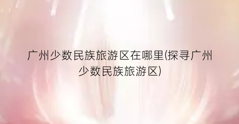 广州少数民族旅游区在哪里(探寻广州少数民族旅游区)
