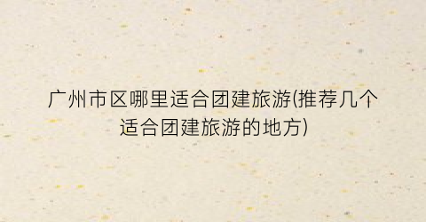 广州市区哪里适合团建旅游(推荐几个适合团建旅游的地方)