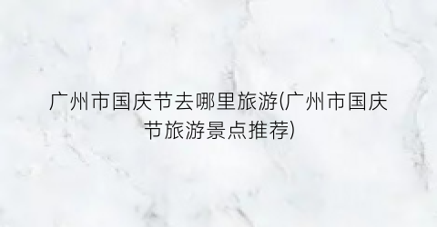 广州市国庆节去哪里旅游(广州市国庆节旅游景点推荐)