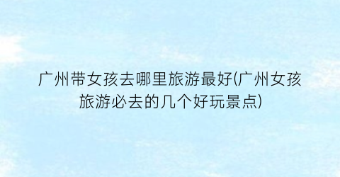广州带女孩去哪里旅游最好(广州女孩旅游必去的几个好玩景点)