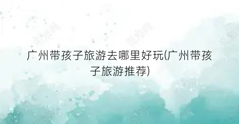广州带孩子旅游去哪里好玩(广州带孩子旅游推荐)