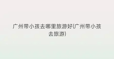 广州带小孩去哪里旅游好(广州带小孩去旅游)