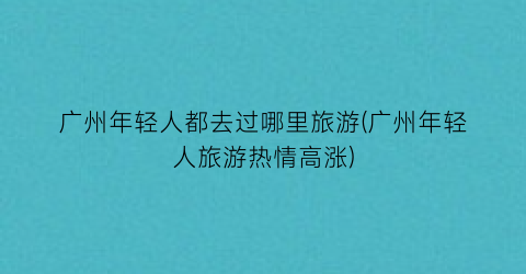 广州年轻人都去过哪里旅游(广州年轻人旅游热情高涨)