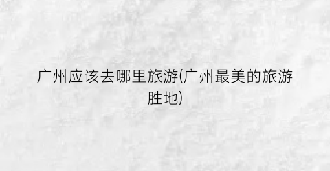 广州应该去哪里旅游(广州最美的旅游胜地)