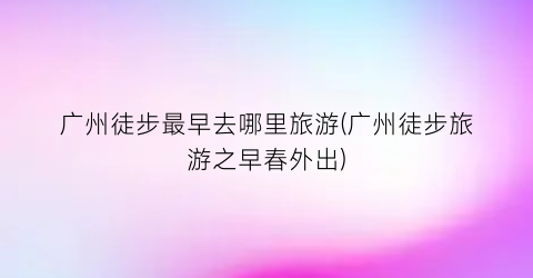 广州徒步最早去哪里旅游(广州徒步旅游之早春外出)