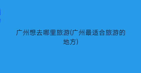 广州想去哪里旅游(广州最适合旅游的地方)