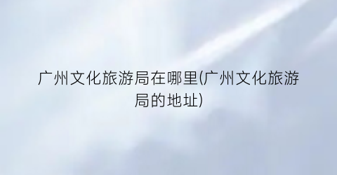 广州文化旅游局在哪里(广州文化旅游局的地址)