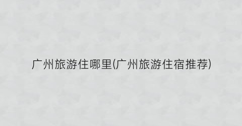 广州旅游住哪里(广州旅游住宿推荐)