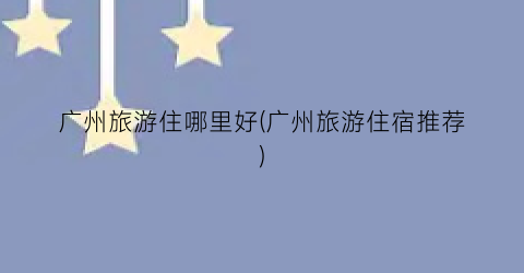 广州旅游住哪里好(广州旅游住宿推荐)