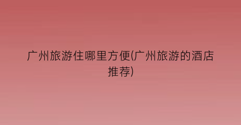 广州旅游住哪里方便(广州旅游的酒店推荐)